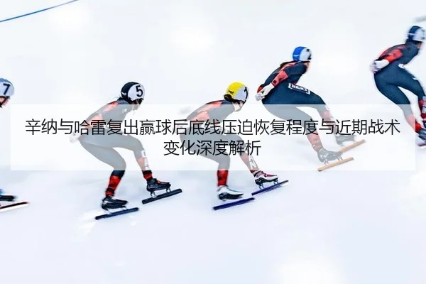 辛纳与哈雷复出赢球后底线压迫恢复程度与近期战术变化深度解析
