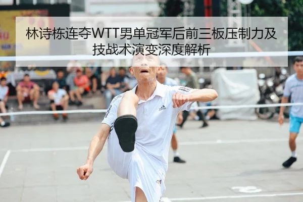 林诗栋连夺WTT男单冠军后前三板压制力及技战术演变深度解析